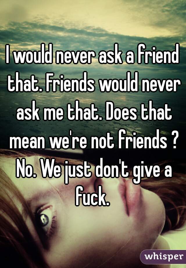 I would never ask a friend that. Friends would never ask me that. Does that mean we're not friends ? No. We just don't give a fuck. 