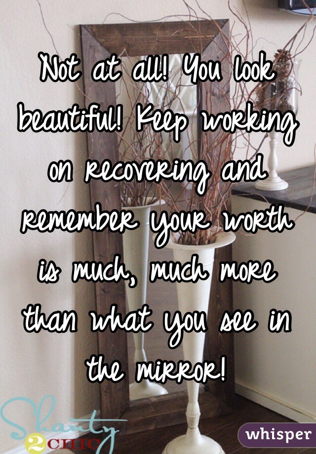 Not at all! You look beautiful! Keep working on recovering and remember your worth is much, much more than what you see in the mirror!