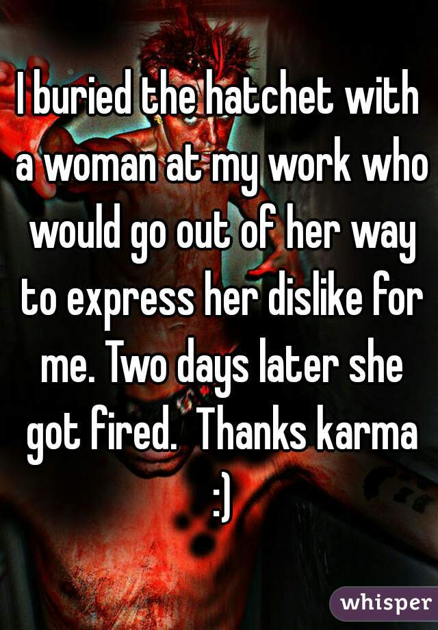 I buried the hatchet with a woman at my work who would go out of her way to express her dislike for me. Two days later she got fired.  Thanks karma :)