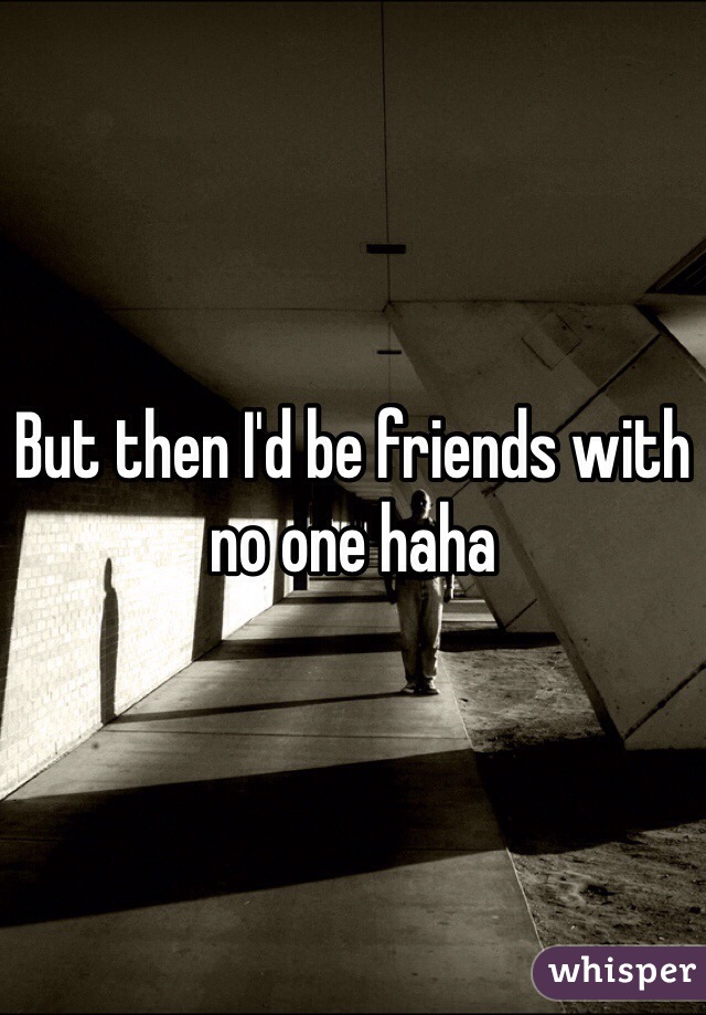 But then I'd be friends with no one haha 