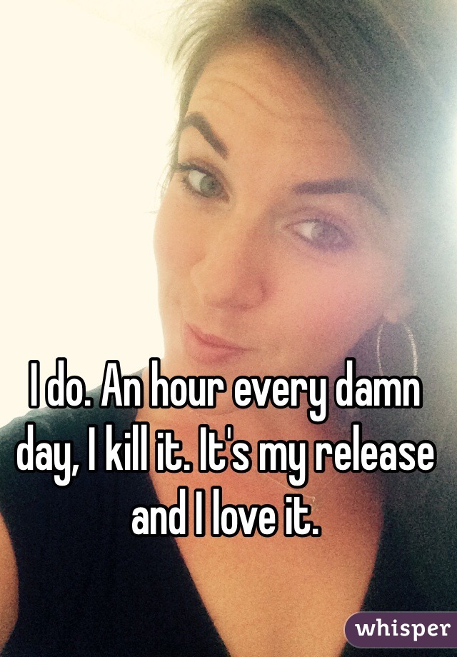 I do. An hour every damn day, I kill it. It's my release and I love it.
