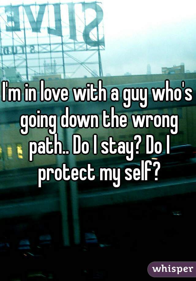 I'm in love with a guy who's going down the wrong path.. Do I stay? Do I protect my self?