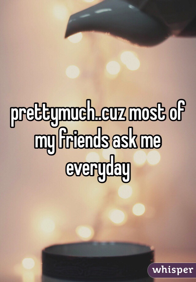 prettymuch..cuz most of my friends ask me everyday