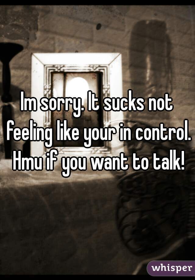 Im sorry. It sucks not feeling like your in control. Hmu if you want to talk!
