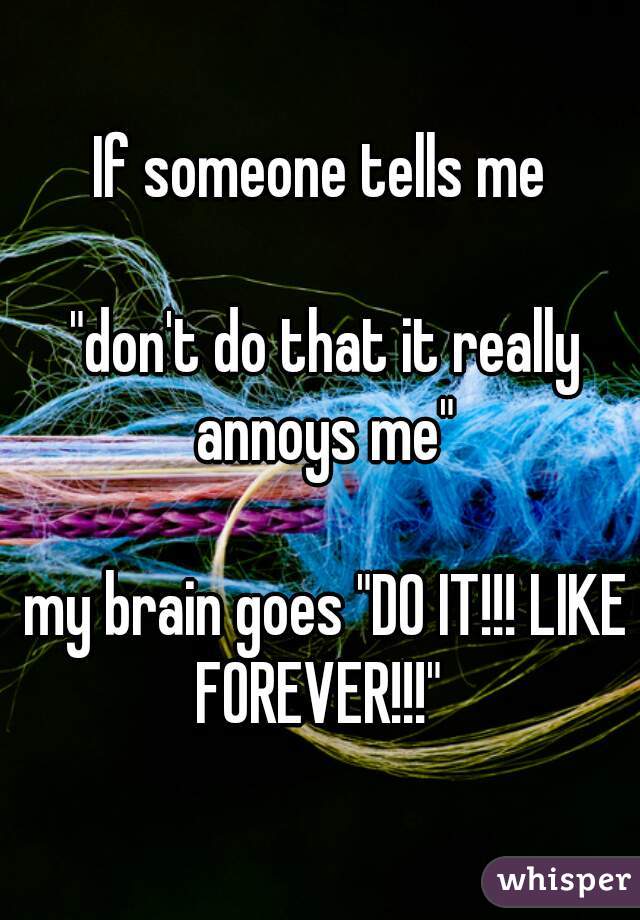 If someone tells me

 "don't do that it really annoys me"

 my brain goes "DO IT!!! LIKE FOREVER!!!" 