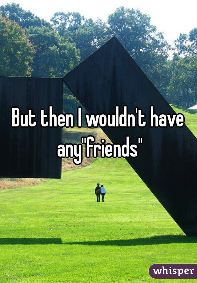 But then I wouldn't have any"friends"