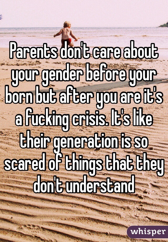 Parents don't care about your gender before your born but after you are it's a fucking crisis. It's like their generation is so scared of things that they don't understand