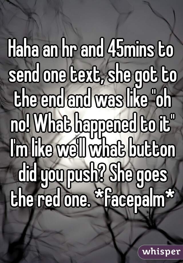 Haha an hr and 45mins to send one text, she got to the end and was like "oh no! What happened to it" I'm like we'll what button did you push? She goes the red one. *facepalm*