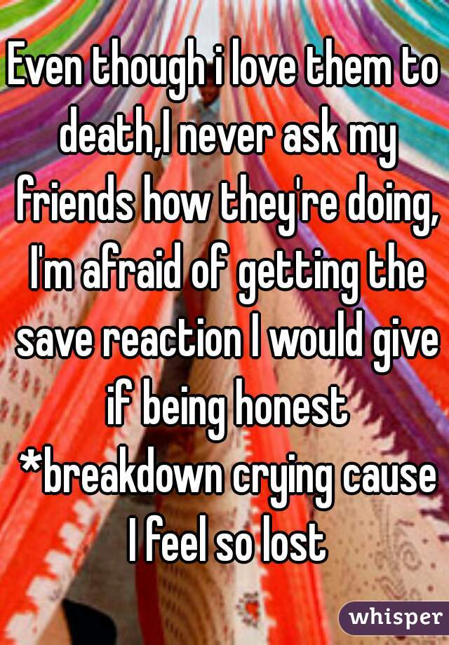 Even though i love them to death,I never ask my friends how they're doing, I'm afraid of getting the save reaction I would give if being honest *breakdown crying cause I feel so lost