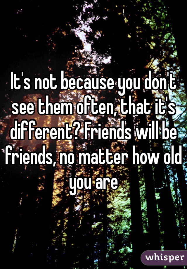 It's not because you don't see them often, that it's different? Friends will be friends, no matter how old you are