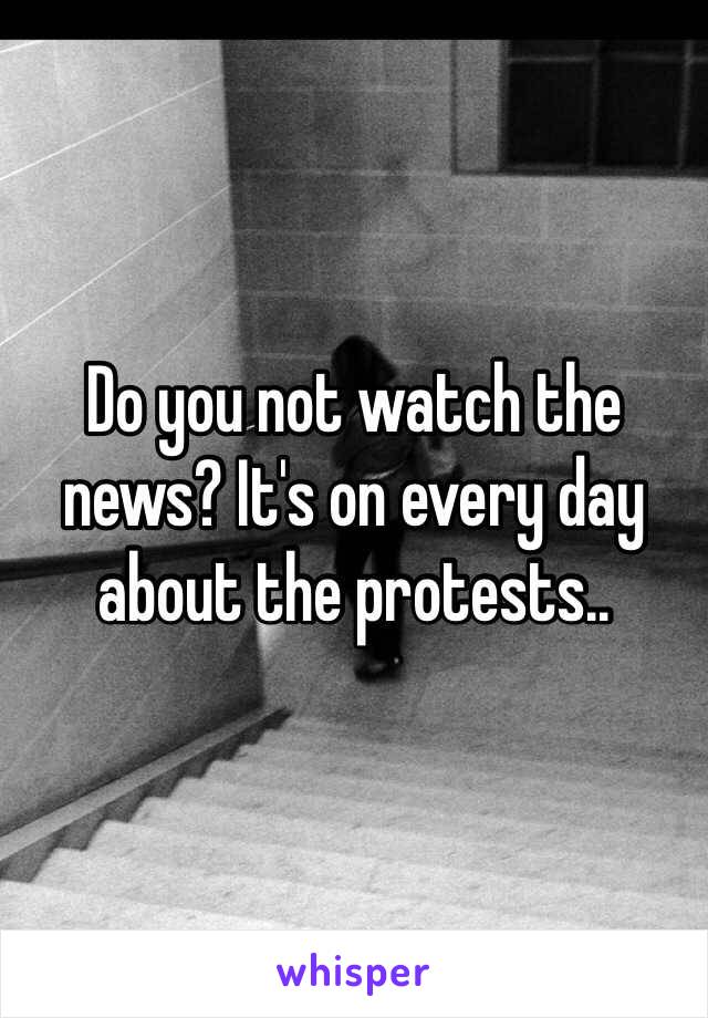 Do you not watch the news? It's on every day about the protests..