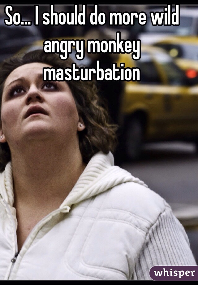 So... I should do more wild angry monkey masturbation
