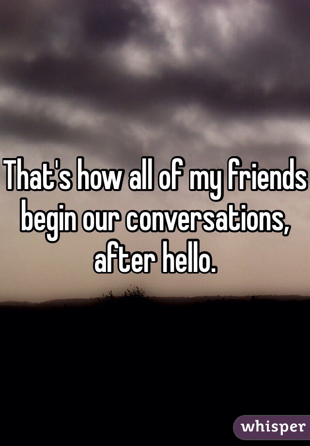 That's how all of my friends begin our conversations, after hello. 