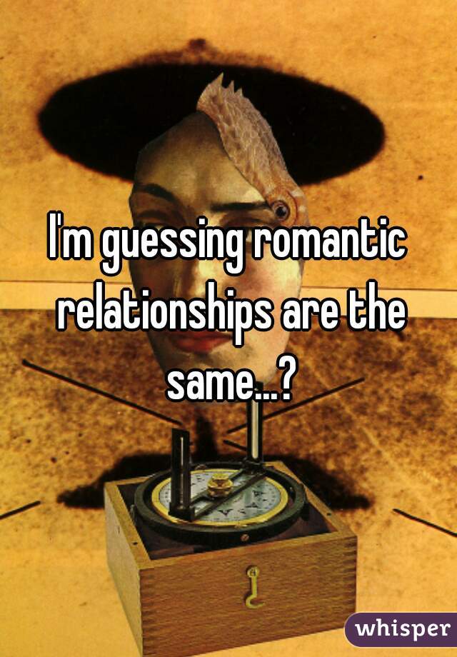 I'm guessing romantic relationships are the same...?