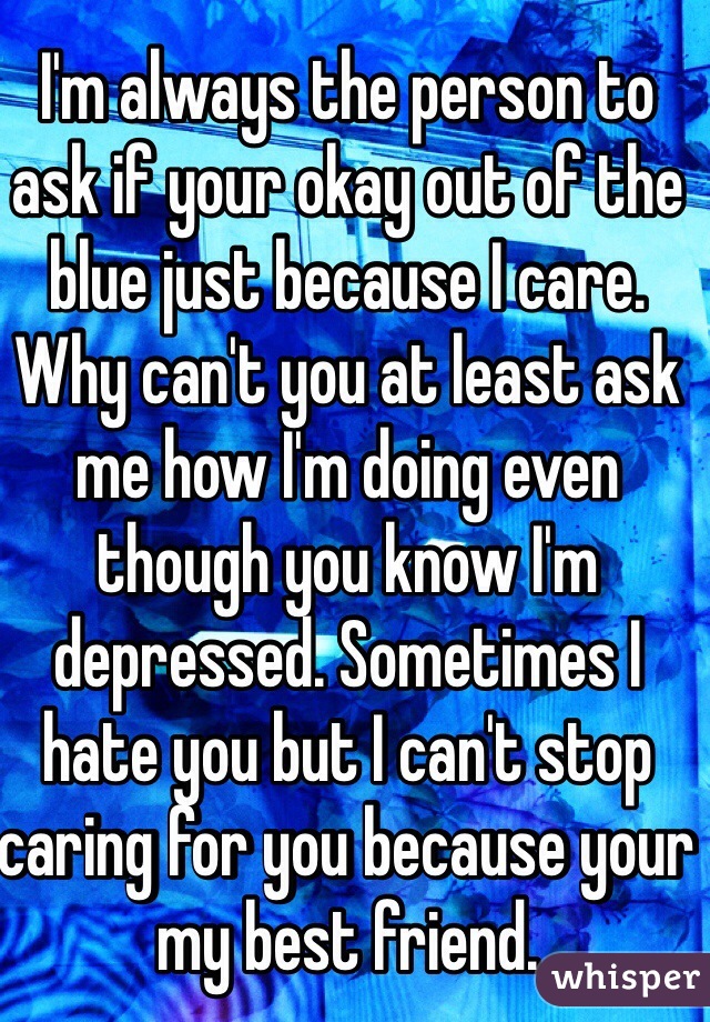I'm always the person to ask if your okay out of the blue just because I care. Why can't you at least ask me how I'm doing even though you know I'm depressed. Sometimes I hate you but I can't stop caring for you because your my best friend.