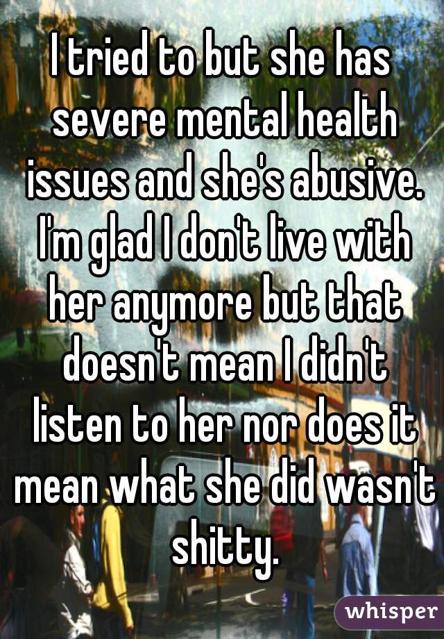 I tried to but she has severe mental health issues and she's abusive. I'm glad I don't live with her anymore but that doesn't mean I didn't listen to her nor does it mean what she did wasn't shitty.