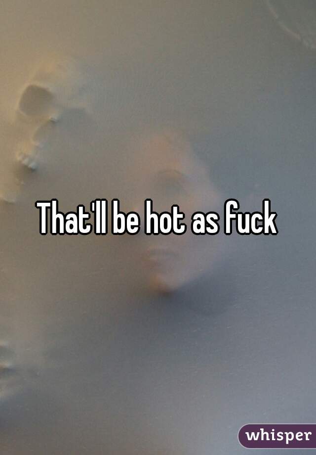 That'll be hot as fuck