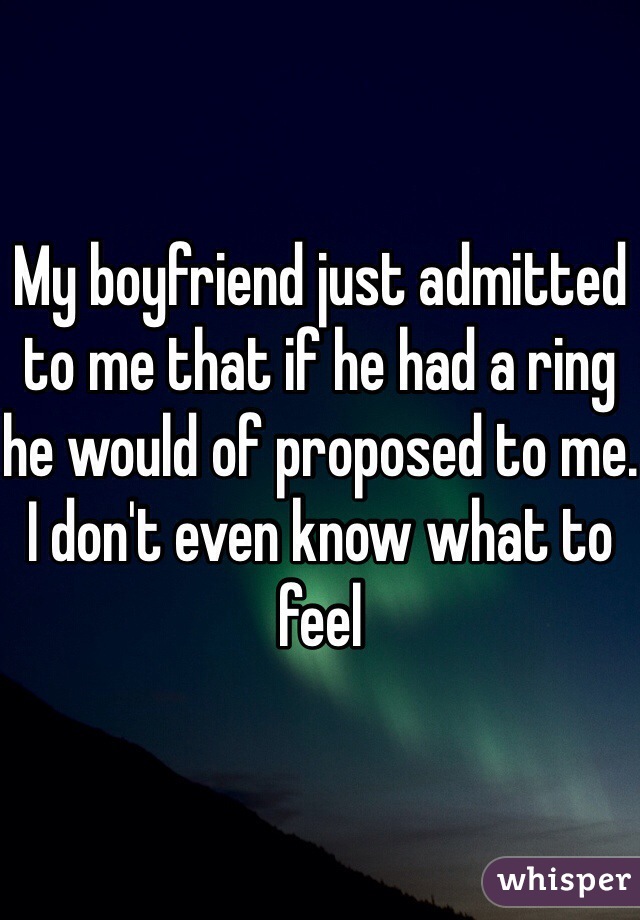 My boyfriend just admitted to me that if he had a ring he would of proposed to me. I don't even know what to feel 