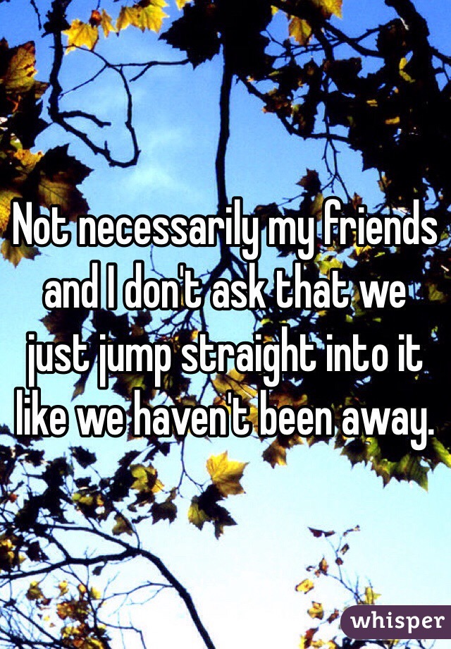 Not necessarily my friends and I don't ask that we just jump straight into it like we haven't been away. 