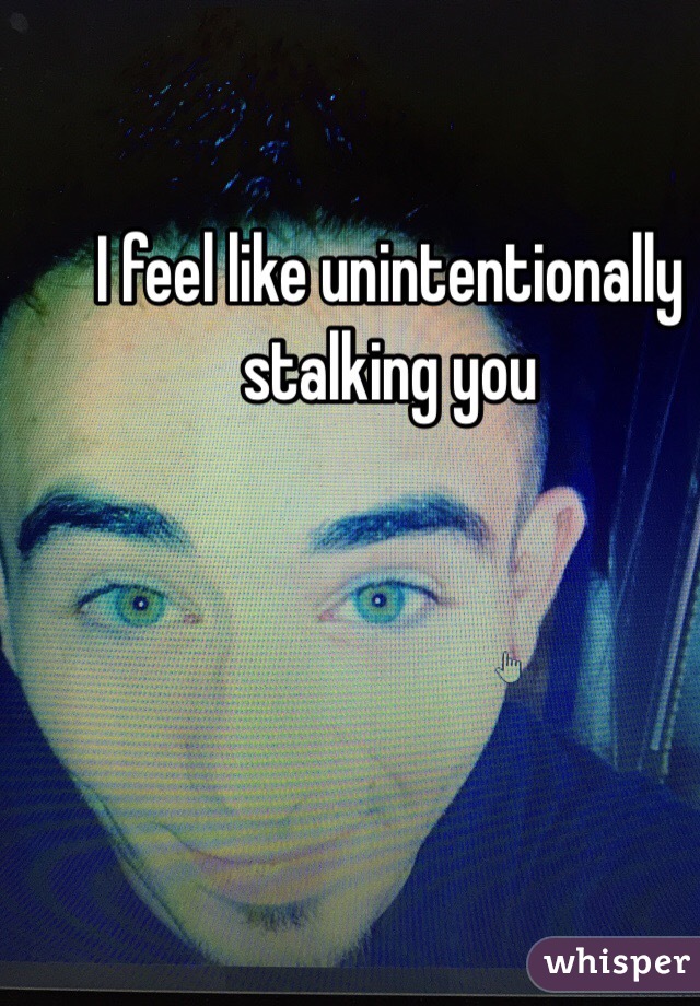 I feel like unintentionally stalking you  