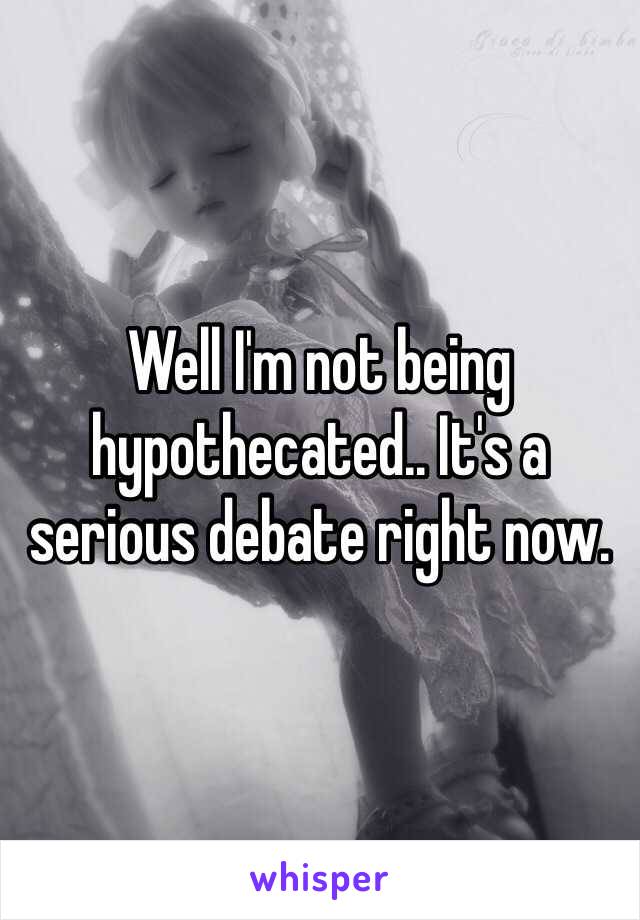 Well I'm not being hypothecated.. It's a serious debate right now.