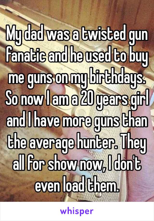 My dad was a twisted gun fanatic and he used to buy me guns on my birthdays. So now I am a 20 years girl and I have more guns than the average hunter. They all for show now, I don't even load them. 