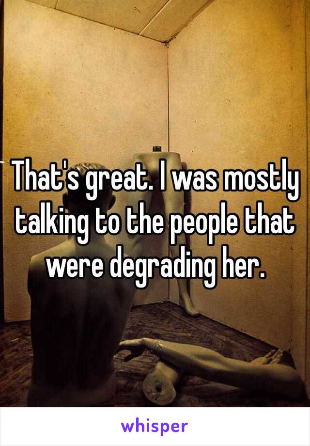 That's great. I was mostly talking to the people that were degrading her. 