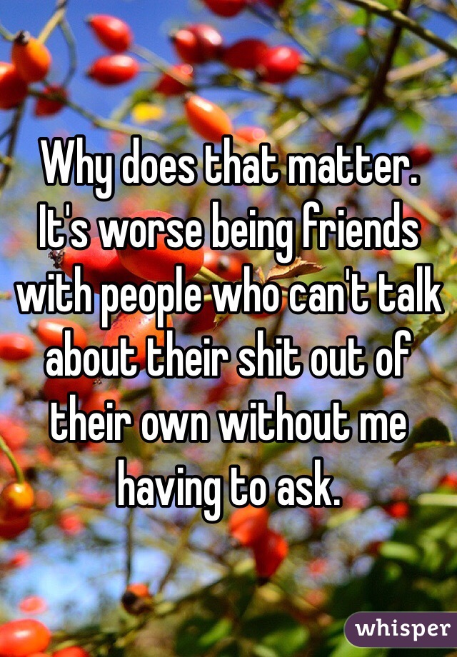 Why does that matter. It's worse being friends with people who can't talk about their shit out of their own without me having to ask. 