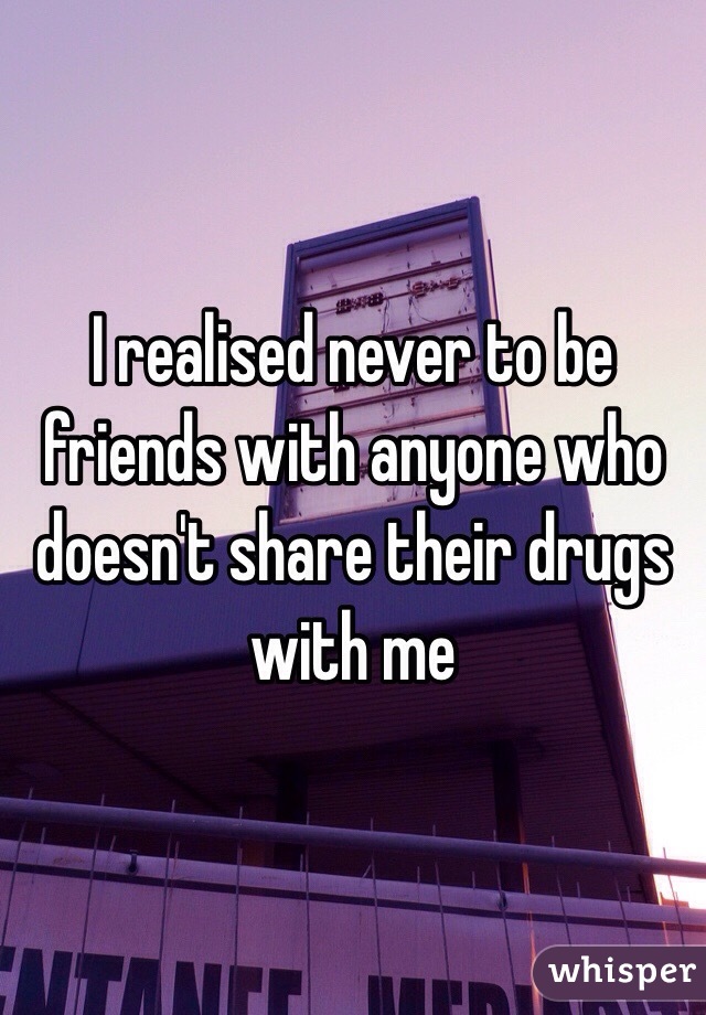 I realised never to be friends with anyone who doesn't share their drugs with me 