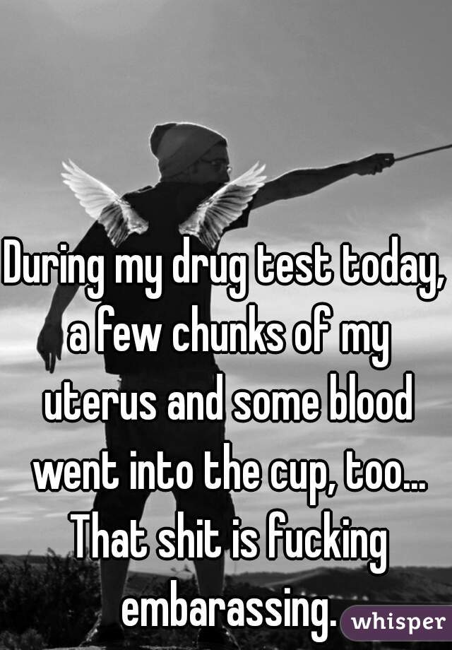 During my drug test today, a few chunks of my uterus and some blood went into the cup, too... That shit is fucking embarassing.