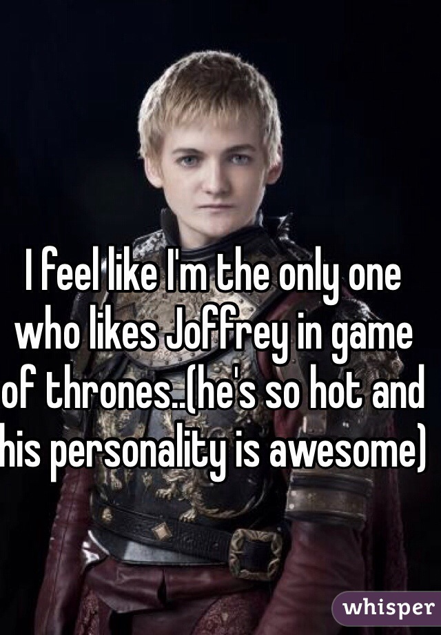 I feel like I'm the only one who likes Joffrey in game of thrones..(he's so hot and his personality is awesome)