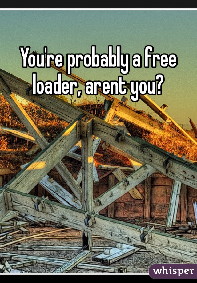 You're probably a free loader, arent you? 