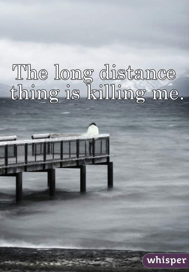 The long distance thing is killing me.