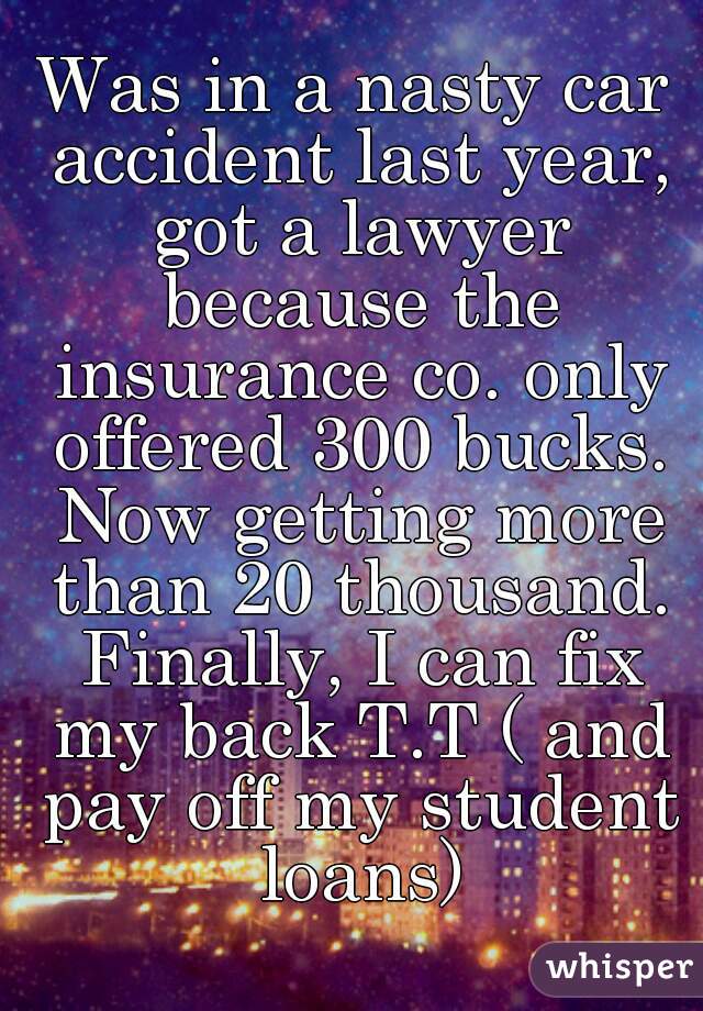 Was in a nasty car accident last year, got a lawyer because the insurance co. only offered 300 bucks. Now getting more than 20 thousand. Finally, I can fix my back T.T ( and pay off my student loans)
