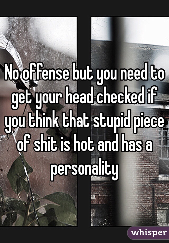 No offense but you need to get your head checked if you think that stupid piece of shit is hot and has a personality 