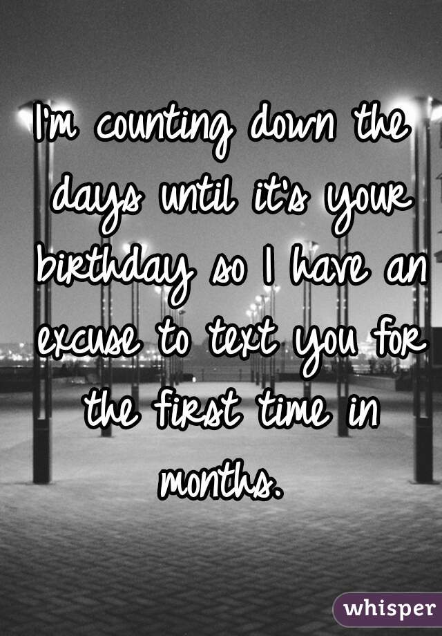 I'm counting down the days until it's your birthday so I have an excuse to text you for the first time in months. 