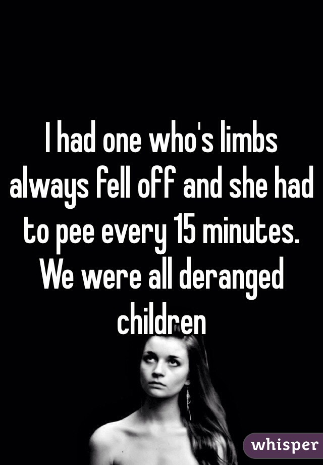 I had one who's limbs always fell off and she had to pee every 15 minutes. We were all deranged children 