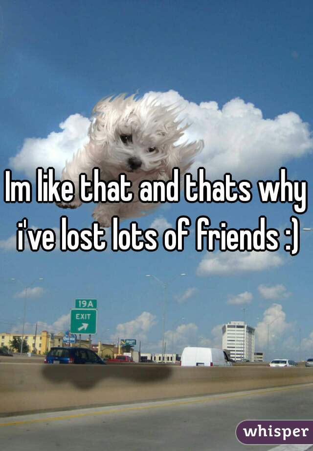 Im like that and thats why i've lost lots of friends :)