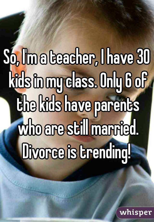 So, I'm a teacher, I have 30 kids in my class. Only 6 of the kids have parents who are still married.
Divorce is trending!