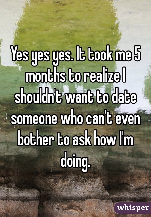 Yes yes yes. It took me 5 months to realize I shouldn't want to date someone who can't even bother to ask how I'm doing. 