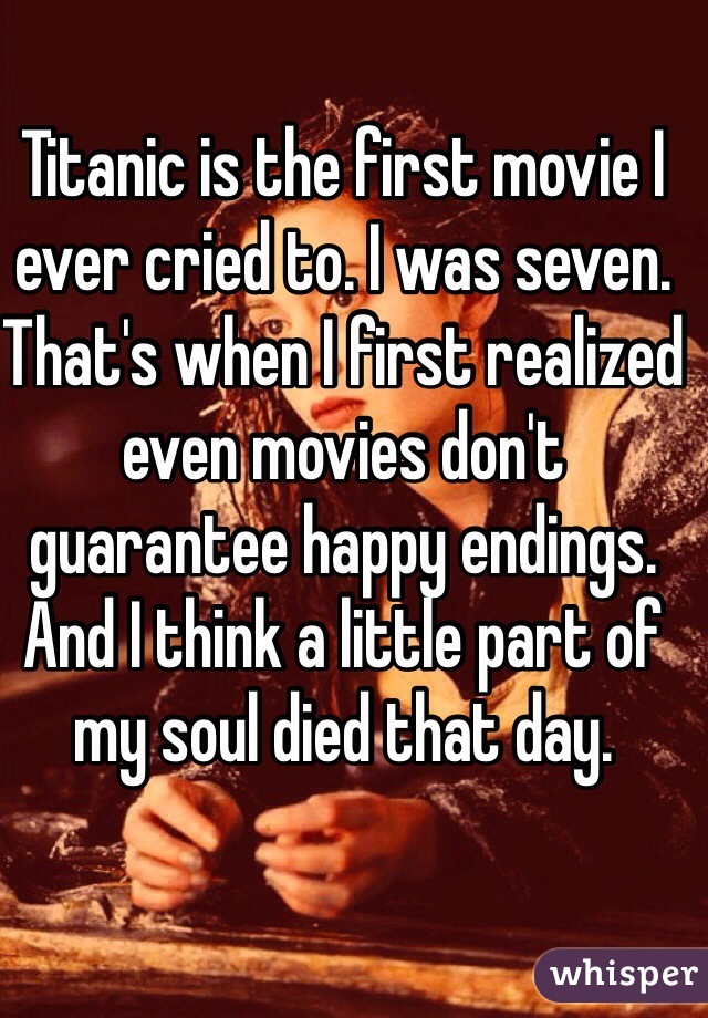 Titanic is the first movie I ever cried to. I was seven. That's when I first realized even movies don't guarantee happy endings. And I think a little part of my soul died that day. 