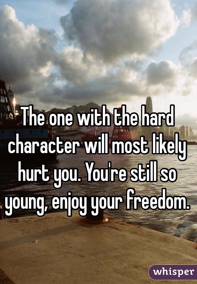 The one with the hard character will most likely hurt you. You're still so young, enjoy your freedom.  