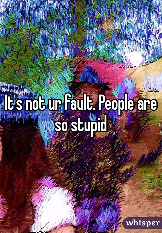 It's not ur fault. People are so stupid 