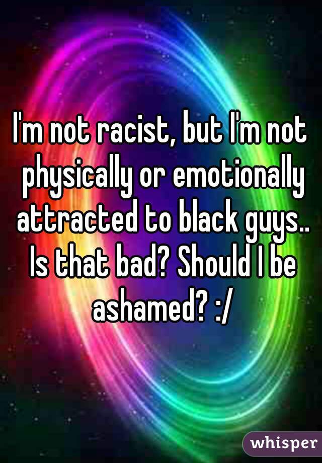 I'm not racist, but I'm not physically or emotionally attracted to black guys.. Is that bad? Should I be ashamed? :/