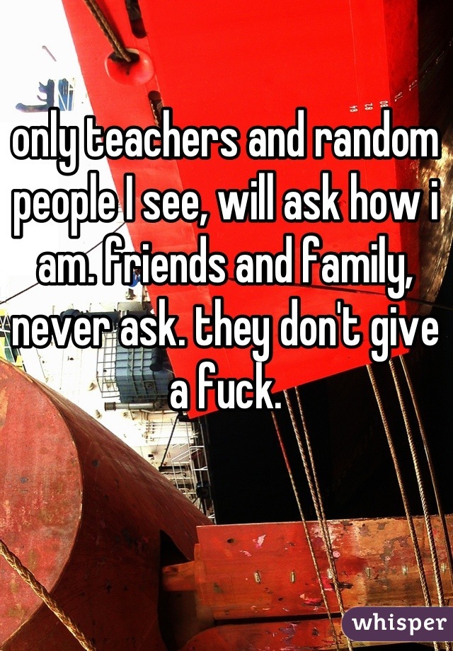 only teachers and random people I see, will ask how i am. friends and family, never ask. they don't give a fuck.