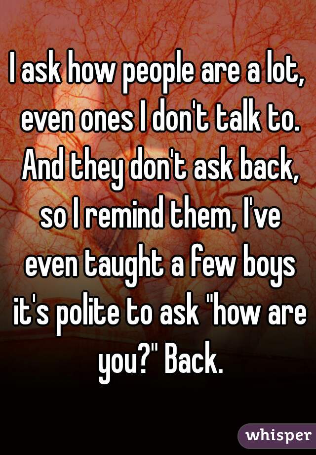 I ask how people are a lot, even ones I don't talk to. And they don't ask back, so I remind them, I've even taught a few boys it's polite to ask "how are you?" Back.