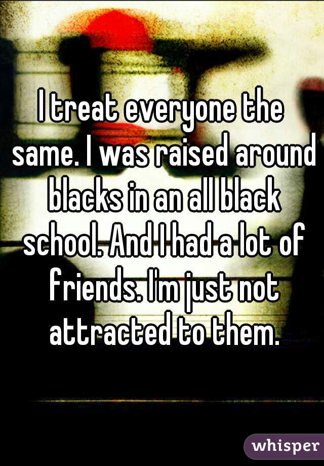 I treat everyone the same. I was raised around blacks in an all black school. And I had a lot of friends. I'm just not attracted to them.