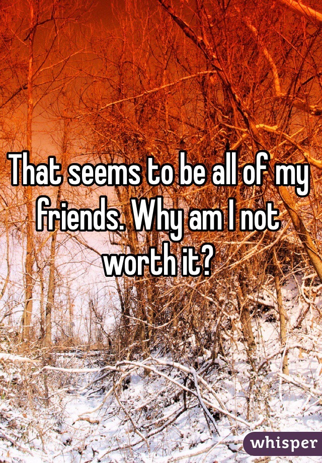 That seems to be all of my friends. Why am I not worth it?