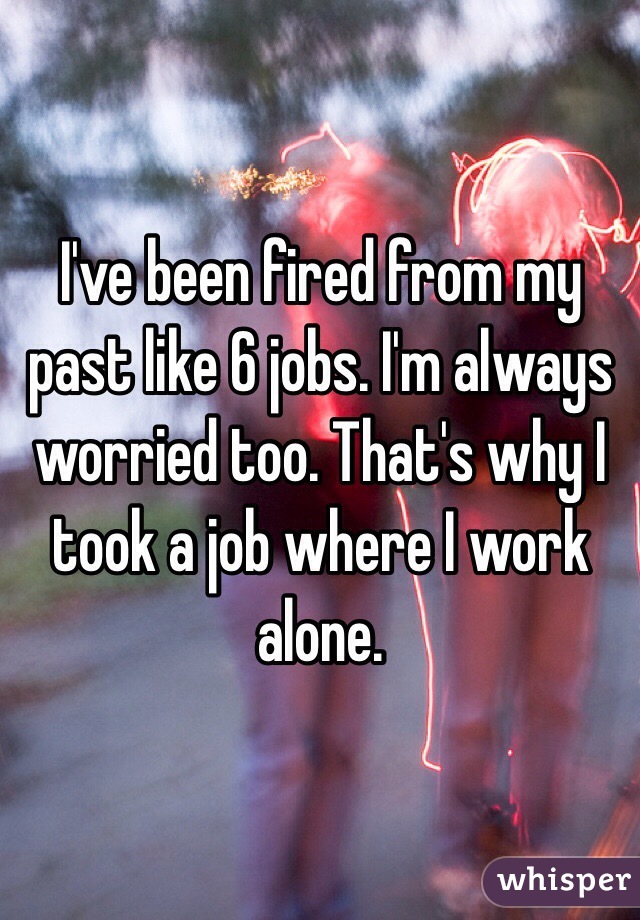 I've been fired from my past like 6 jobs. I'm always worried too. That's why I took a job where I work alone. 