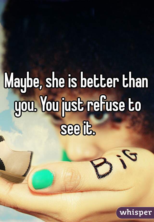 Maybe, she is better than you. You just refuse to see it.